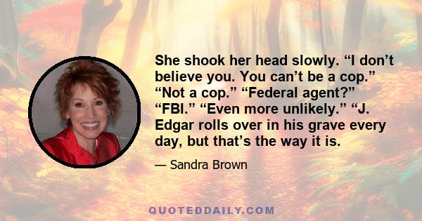 She shook her head slowly. “I don’t believe you. You can’t be a cop.” “Not a cop.” “Federal agent?” “FBI.” “Even more unlikely.” “J. Edgar rolls over in his grave every day, but that’s the way it is.