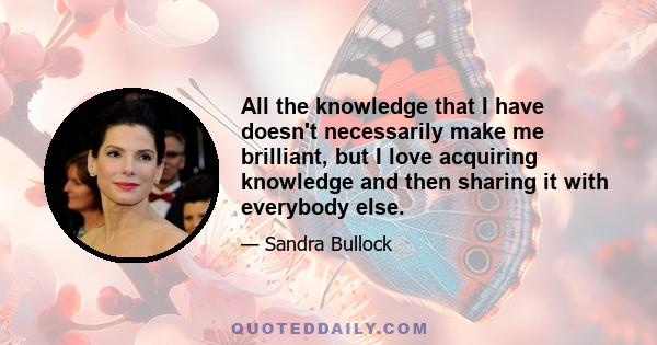 All the knowledge that I have doesn't necessarily make me brilliant, but I love acquiring knowledge and then sharing it with everybody else.