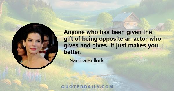 Anyone who has been given the gift of being opposite an actor who gives and gives, it just makes you better.