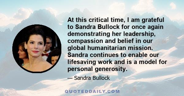 At this critical time, I am grateful to Sandra Bullock for once again demonstrating her leadership, compassion and belief in our global humanitarian mission. Sandra continues to enable our lifesaving work and is a model 