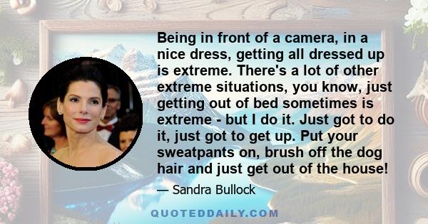 Being in front of a camera, in a nice dress, getting all dressed up is extreme. There's a lot of other extreme situations, you know, just getting out of bed sometimes is extreme - but I do it. Just got to do it, just