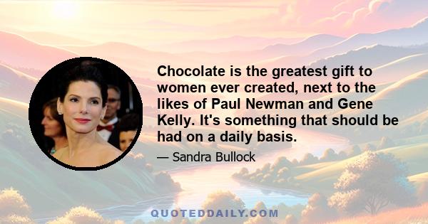 Chocolate is the greatest gift to women ever created, next to the likes of Paul Newman and Gene Kelly. It's something that should be had on a daily basis.