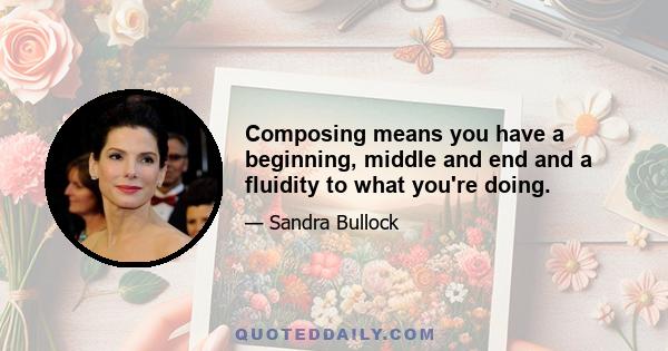 Composing means you have a beginning, middle and end and a fluidity to what you're doing.