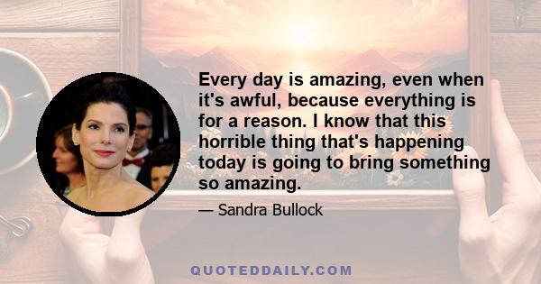 Every day is amazing, even when it's awful, because everything is for a reason. I know that this horrible thing that's happening today is going to bring something so amazing.