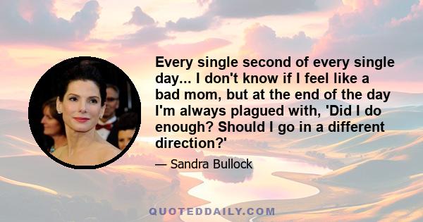 Every single second of every single day... I don't know if I feel like a bad mom, but at the end of the day I'm always plagued with, 'Did I do enough? Should I go in a different direction?'