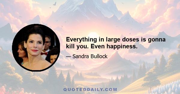 Everything in large doses is gonna kill you. Even happiness.