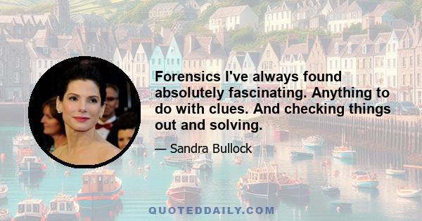 Forensics I've always found absolutely fascinating. Anything to do with clues. And checking things out and solving.