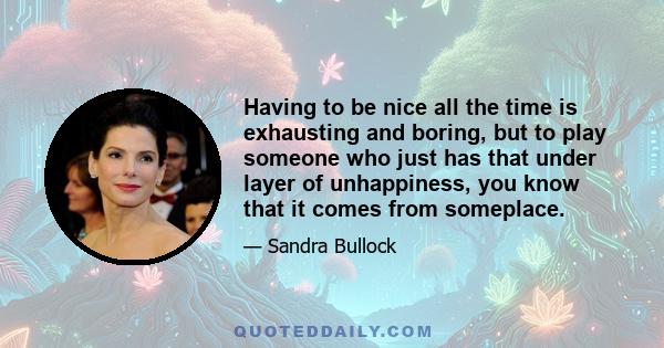 Having to be nice all the time is exhausting and boring, but to play someone who just has that under layer of unhappiness, you know that it comes from someplace.