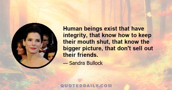 Human beings exist that have integrity, that know how to keep their mouth shut, that know the bigger picture, that don't sell out their friends.