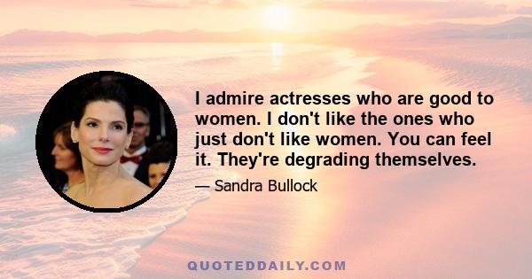 I admire actresses who are good to women. I don't like the ones who just don't like women. You can feel it. They're degrading themselves.