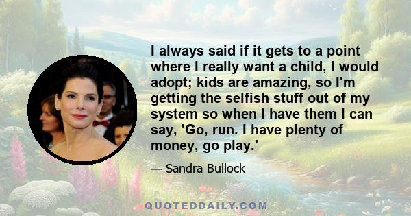 I always said if it gets to a point where I really want a child, I would adopt; kids are amazing, so I'm getting the selfish stuff out of my system so when I have them I can say, 'Go, run. I have plenty of money, go