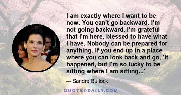 I am exactly where I want to be now. You can't go backward. I'm not going backward. I'm grateful that I'm here, blessed to have what I have. Nobody can be prepared for anything. If you end up in a place where you can