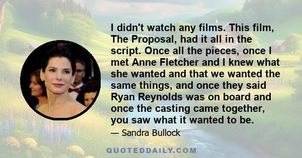 I didn't watch any films. This film, The Proposal, had it all in the script. Once all the pieces, once I met Anne Fletcher and I knew what she wanted and that we wanted the same things, and once they said Ryan Reynolds