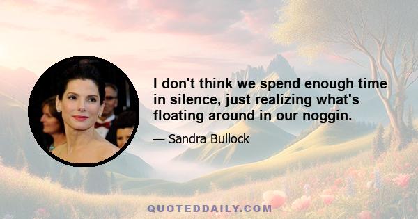 I don't think we spend enough time in silence, just realizing what's floating around in our noggin.