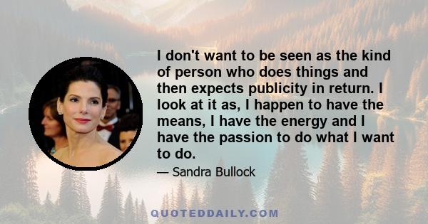 I don't want to be seen as the kind of person who does things and then expects publicity in return. I look at it as, I happen to have the means, I have the energy and I have the passion to do what I want to do.