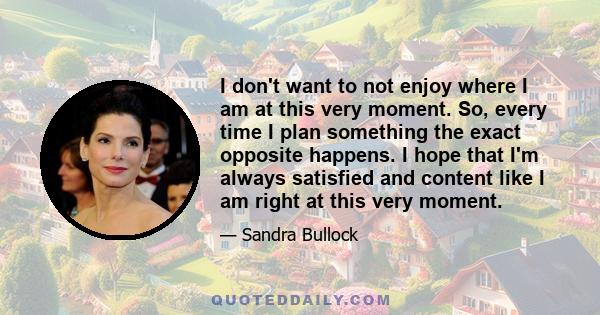 I don't want to not enjoy where I am at this very moment. So, every time I plan something the exact opposite happens. I hope that I'm always satisfied and content like I am right at this very moment.