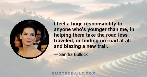 I feel a huge responsibility to anyone who's younger than me, in helping them take the road less traveled, or finding no road at all and blazing a new trail.