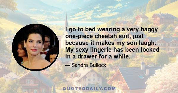 I go to bed wearing a very baggy one-piece cheetah suit, just because it makes my son laugh. My sexy lingerie has been locked in a drawer for a while.