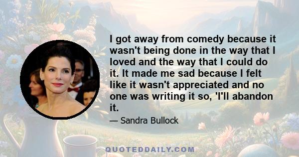 I got away from comedy because it wasn't being done in the way that I loved and the way that I could do it. It made me sad because I felt like it wasn't appreciated and no one was writing it so, 'I'll abandon it.