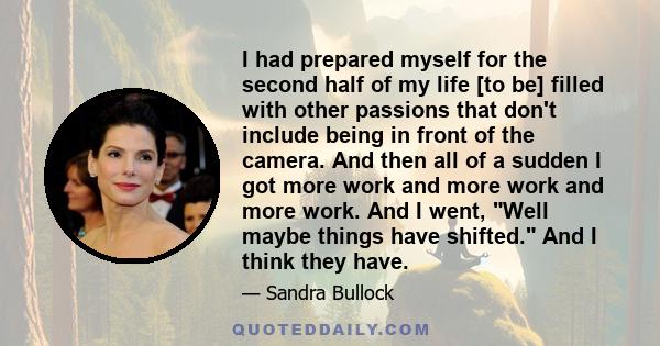 I had prepared myself for the second half of my life [to be] filled with other passions that don't include being in front of the camera. And then all of a sudden I got more work and more work and more work. And I went,