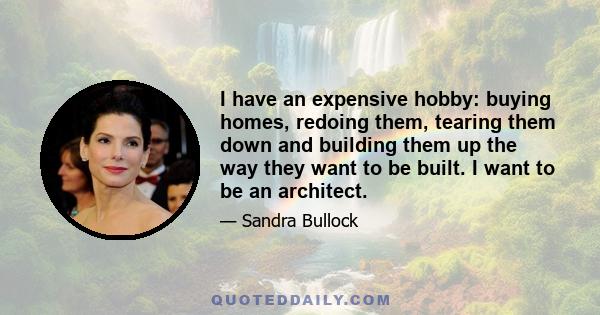 I have an expensive hobby: buying homes, redoing them, tearing them down and building them up the way they want to be built. I want to be an architect.