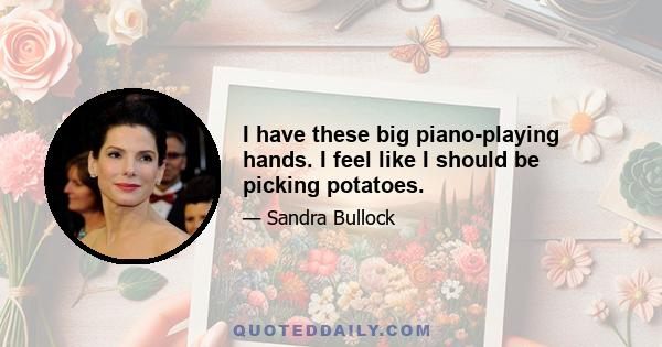 I have these big piano-playing hands. I feel like I should be picking potatoes.