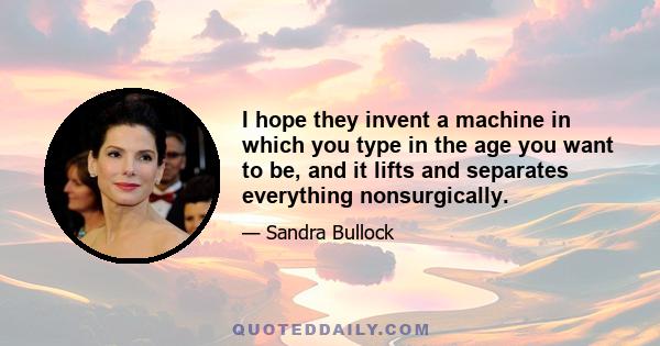 I hope they invent a machine in which you type in the age you want to be, and it lifts and separates everything nonsurgically.