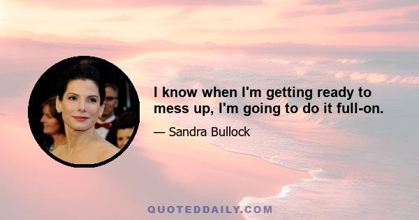 I know when I'm getting ready to mess up, I'm going to do it full-on.