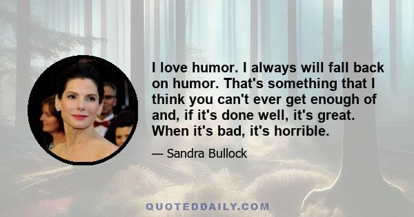 I love humor. I always will fall back on humor. That's something that I think you can't ever get enough of and, if it's done well, it's great. When it's bad, it's horrible.