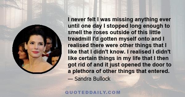 I never felt I was missing anything ever until one day I stopped long enough to smell the roses outside of this little treadmill I'd gotten myself onto and I realised there were other things that I like that I didn't