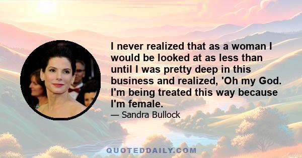 I never realized that as a woman I would be looked at as less than until I was pretty deep in this business and realized, 'Oh my God. I'm being treated this way because I'm female.