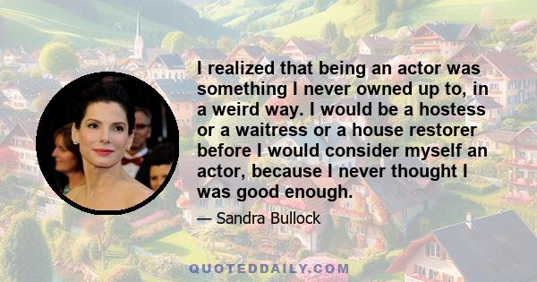 I realized that being an actor was something I never owned up to, in a weird way. I would be a hostess or a waitress or a house restorer before I would consider myself an actor, because I never thought I was good enough.