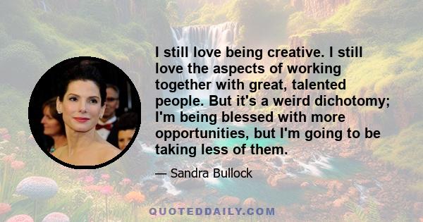 I still love being creative. I still love the aspects of working together with great, talented people. But it's a weird dichotomy; I'm being blessed with more opportunities, but I'm going to be taking less of them.