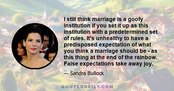 I still think marriage is a goofy institution if you set it up as this institution with a predetermined set of rules. It's unhealthy to have a predisposed expectation of what you think a marriage should be - as this