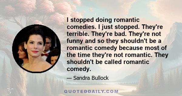 I stopped doing romantic comedies. I just stopped. They're terrible. They're bad. They're not funny and so they shouldn't be a romantic comedy because most of the time they're not romantic. They shouldn't be called