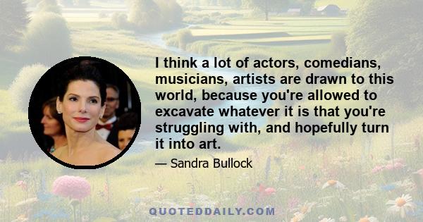 I think a lot of actors, comedians, musicians, artists are drawn to this world, because you're allowed to excavate whatever it is that you're struggling with, and hopefully turn it into art.