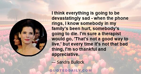 I think everything is going to be devastatingly sad - when the phone rings, I know somebody in my family's been hurt, somebody's going to die. I'm sure a therapist would go, 'That's not a good way to live,' but every