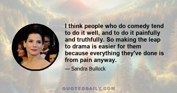 I think people who do comedy tend to do it well, and to do it painfully and truthfully. So making the leap to drama is easier for them because everything they've done is from pain anyway.