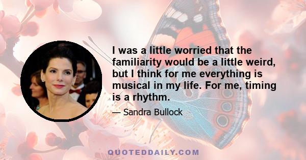 I was a little worried that the familiarity would be a little weird, but I think for me everything is musical in my life. For me, timing is a rhythm.