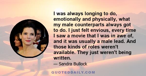 I was always longing to do, emotionally and physically, what my male counterparts always got to do. I just felt envious, every time I saw a movie that I was in awe of, and it was usually a male lead. And those kinds of