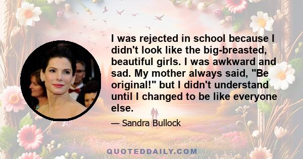 I was rejected in school because I didn't look like the big-breasted, beautiful girls. I was awkward and sad. My mother always said, Be original! but I didn't understand until I changed to be like everyone else.