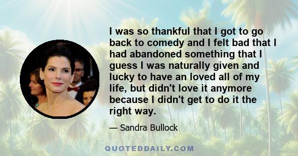 I was so thankful that I got to go back to comedy and I felt bad that I had abandoned something that I guess I was naturally given and lucky to have an loved all of my life, but didn't love it anymore because I didn't