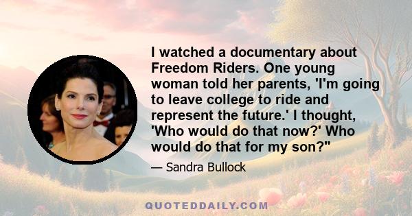 I watched a documentary about Freedom Riders. One young woman told her parents, 'I'm going to leave college to ride and represent the future.' I thought, 'Who would do that now?' Who would do that for my son?