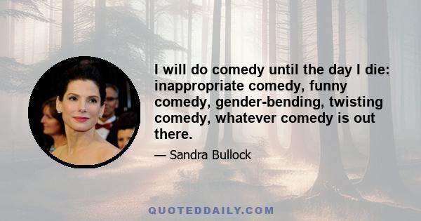 I will do comedy until the day I die: inappropriate comedy, funny comedy, gender-bending, twisting comedy, whatever comedy is out there.