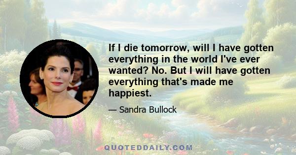 If I die tomorrow, will I have gotten everything in the world I've ever wanted? No. But I will have gotten everything that's made me happiest.