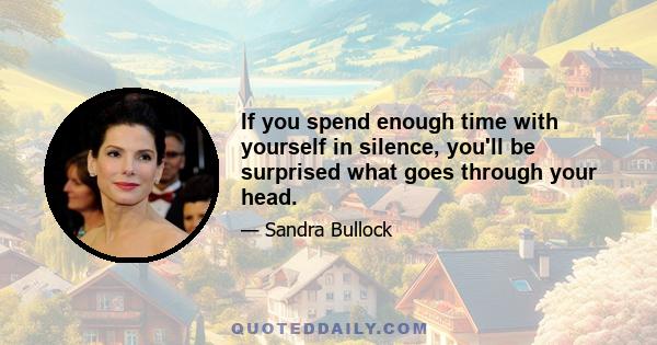 If you spend enough time with yourself in silence, you'll be surprised what goes through your head.