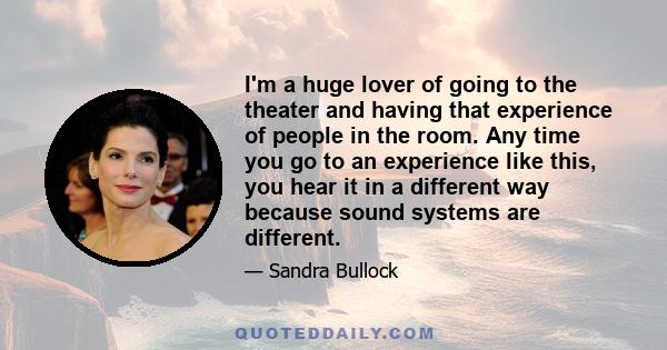 I'm a huge lover of going to the theater and having that experience of people in the room. Any time you go to an experience like this, you hear it in a different way because sound systems are different.