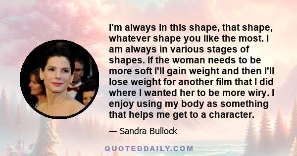 I'm always in this shape, that shape, whatever shape you like the most. I am always in various stages of shapes. If the woman needs to be more soft I'll gain weight and then I'll lose weight for another film that I did