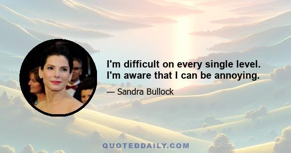 I'm difficult on every single level. I'm aware that I can be annoying.