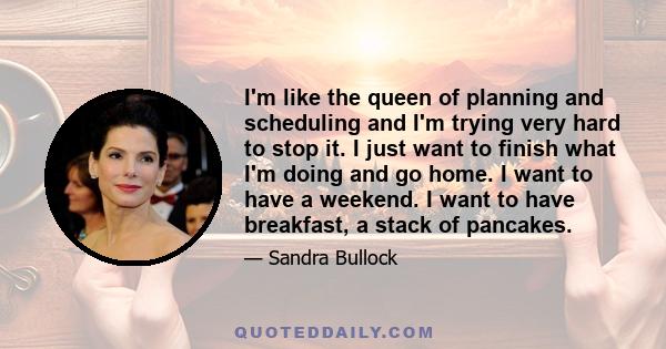 I'm like the queen of planning and scheduling and I'm trying very hard to stop it. I just want to finish what I'm doing and go home. I want to have a weekend. I want to have breakfast, a stack of pancakes.